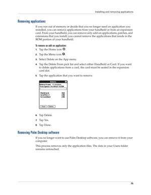 Page 89Installing and removing applications
75
Removing applications
If you run out of memory or decide that you no longer need an application you 
installed, you can remove applications from your handheld or from an expansion 
card. From your handheld, you can remove only add-on applications, patches, and 
extensions that you install; you cannot remove the applications that reside in the 
ROM portion of your handheld.
To remove an add-on application: 
1.Tap the Home icon  . 
2.Tap the Menu icon  . 
3.Select...