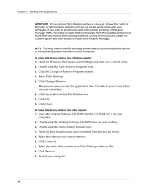 Page 90Chapter 4 Working with Applications
76
IMPORTANTIf you remove Palm Desktop software, you also remove the HotSync 
Manager synchronization software and can no longer synchronize with your 
computer. If you want to synchronize data with another personal information 
manager (PIM), you need to install HotSync Manager from the Desktop Software CD-
ROM after you remove Palm Desktop software. During the installation, select the 
Custom option and then choose to install only HotSync Manager.
NOTEYou may need to...