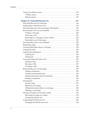 Page 10Contents
x
Using Voice Memo menus  . . . . . . . . . . . . . . . . . . . . . . . . . . . . . . . . . . . . . . . . . .  315
V Memo menus   . . . . . . . . . . . . . . . . . . . . . . . . . . . . . . . . . . . . . . . . . . . . . . . .  315
Options menus  . . . . . . . . . . . . . . . . . . . . . . . . . . . . . . . . . . . . . . . . . . . . . . . . .  315
Chapter 19: Using Web Browser Pro   . . . . . . . . . . . . . . . . . . . . . . . . . . . . .  317
What Web Browser Pro looks like   . . . . . . . . ....