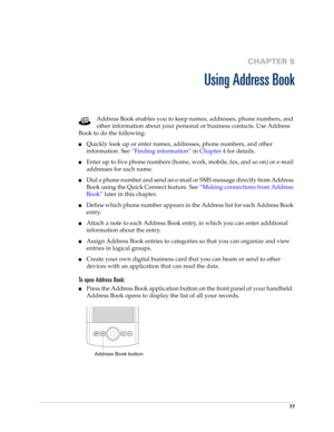 Page 9177
CHAPTER 5
Using Address Book
Address Book enables you to keep names, addresses, phone numbers, and 
other information about your personal or business contacts. Use Address 
Book to do the following: 
■Quickly look up or enter names, addresses, phone numbers, and other 
information. See“Finding information” in Chapter 4 for details.
■Enter up to five phone numbers (home, work, mobile, fax, and so on) or e-mail 
addresses for each name.
■Dial a phone number and send an e-mail or SMS message directly...