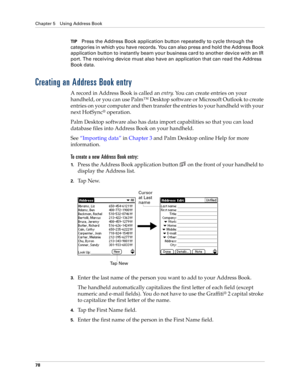 Page 92Chapter 5 Using Address Book
78
TIPPress the Address Book application button repeatedly to cycle through the 
categories in which you have records. You can also press and hold the Address Book 
application button to instantly beam your business card to another device with an IR 
port. The receiving device must also have an application that can read the Address 
Book data.
Creating an Address Book entry
A record in Address Book is called an entry. You can create entries on your 
handheld, or you can use...