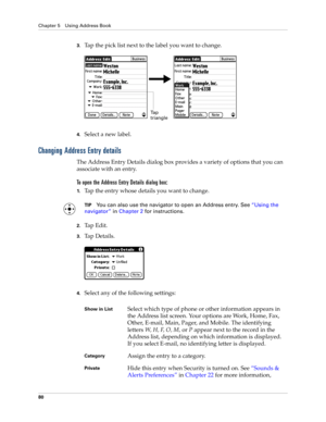 Page 94Chapter 5 Using Address Book
80
3.Tap the pick list next to the label you want to change. 
4.Select a new label.
Changing Address Entry details
The Address Entry Details dialog box provides a variety of options that you can 
associate with an entry. 
To open the Address Entry Details dialog box:
1.Tap the entry whose details you want to change.
TIPYou can also use the navigator to open an Address entry. See“Using the 
navigator” in Chapter 2 for instructions.
2.Ta p  E d i t .
3.Tap Details.
4.Select any...