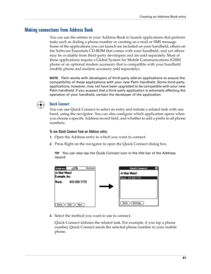 Page 95Creating an Address Book entry
81
Making connections from Address Book
You can use the entries in your Address Book to launch applications that perform 
tasks such as dialing a phone number or creating an e-mail or SMS message. 
Some of the applications you can launch are included on your handheld, others on 
the Software Essentials CD-ROM that comes with your handheld, and yet others 
may be available from third-party developers and are sold separately. Most of 
these applications require a Global...