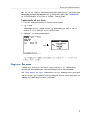 Page 97Creating an Address Book entry
83
TIPYou can also configure which application opens when you tap a specific Address 
record field, and whether to add a prefix to all phone numbers. See “Quick Connect” 
earlier in this chapter to learn how to configure these settings.
To make a connection with Tap-to-Connect:
1.Open the Address entry to which you want to connect. 
2.Ta p  a n  i t e m .
For example, to dial a phone number, tap the number you want to dial. To 
address an e-mail message, tap an e-mail...