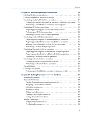 Page 11Contents
xi
Chapter 20: Performing HotSync® Operations   . . . . . . . . . . . . . . . . . . . . .  269
Selecting HotSync setup options . . . . . . . . . . . . . . . . . . . . . . . . . . . . . . . . . . . . .  269
Customizing HotSync application settings  . . . . . . . . . . . . . . . . . . . . . . . . . . . .  272
Conducting cradle/cable HotSync operations  . . . . . . . . . . . . . . . . . . . . . . . . .  274
Performing a cradle/cable HotSync operation: Windows computers . . .  274
Performing a...