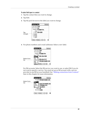 Page 101Creating a contact
87
To select field types in a contact:
1.Tap the contact that you want to change. 
2.Tap Edit.
3.Tap the pick list next to the label you want to change. 
4.For phone numbers and e-mail addresses: Select a new label.
For IM accounts: Select the IM service you want to use, or select IM if you do 
not want to specify a service. You must set up an IM account with a service 
provider to use IM on your handheld. See “Making connections from Contacts” 
later in this chapter for more...