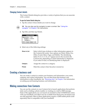 Page 102Chapter 7 Using Contacts
88
Changing Contact details
The Contact Details dialog box provides a variety of options that you can associate 
with a contact. 
To open the Contact Details dialog box:
1.Tap the contact whose details you want to change.
TIPYou can also use the navigator to open a contact. See“Using the 
navigator” in Chapter 2 for instructions.
2.Tap Edit, and then tap Details.
3.Select any of the following settings:
Creating a business card
You can create a contact to contain your business...