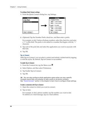 Page 104Chapter 7 Using Contacts
90
To configure Quick Connect settings:
1.From the Quick Connect dialog box, tap Settings.
2.(Optional) Tap the Number Prefix check box, and then enter a prefix.
For example, to dial 1 before all phone numbers, select this check box and enter 
a “1” in this field. The prefix is not added to a number that begins with the “+” 
character.
3.Tap each of the pick lists and select the application you want to associate with 
that task.
4.Ta p  O K .
Tap-to-Connect
With Tap-to-Connect,...