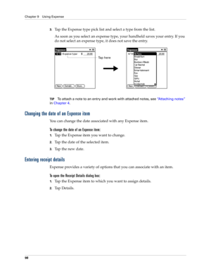 Page 112Chapter 9 Using Expense
98
3.Tap the Expense type pick list and select a type from the list.
As soon as you select an expense type, your handheld saves your entry. If you 
do not select an expense type, it does not save the entry.
TIPTo attach a note to an entry and work with attached notes, see“Attaching notes” 
in Chapter 4.
Changing the date of an Expense item
You can change the date associated with any Expense item.
To change the date of an Expense item:
1.Tap the Expense item you want to change....