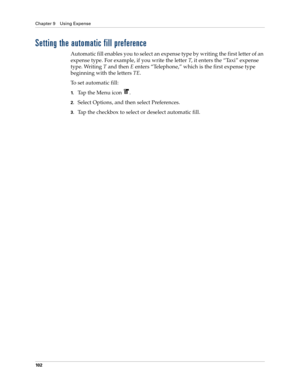 Page 116Chapter 9 Using Expense
10 2
Setting the automatic fill preference
Automatic fill enables you to select an expense type by writing the first letter of an 
expense type. For example, if you write the letter T, it enters the “Taxi” expense 
type. Writing T and then E enters “Telephone,” which is the first expense type 
beginning with the letters TE.
To set automatic fill:
1.Tap the Menu icon  .
2.Select Options, and then select Preferences.
3.Tap the checkbox to select or deselect automatic fill. 