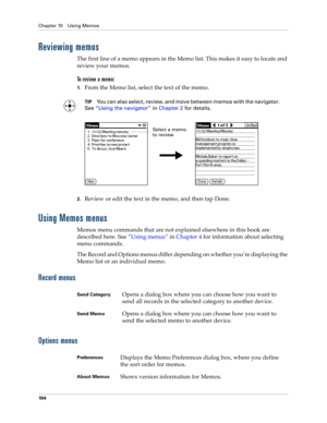 Page 118Chapter 10 Using Memos
10 4
Reviewing memos
The first line of a memo appears in the Memo list. This makes it easy to locate and 
review your memos. 
To  r e v i e w  a  m e m o :
1.From the Memo list, select the text of the memo.
TIPYou can also select, review, and move between memos with the navigator. 
See“Using the navigator” in Chapter 2 for details.
2.Review or edit the text in the memo, and then tap Done.
Using Memos menus
Memos menu commands that are not explained elsewhere in this book are...