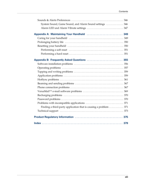 Page 13Contents
xiii
Sounds & Alerts Preferences  . . . . . . . . . . . . . . . . . . . . . . . . . . . . . . . . . . . . . . . .  346
System Sound, Game Sound, and Alarm Sound settings   . . . . . . . . . . . . .  346
Alarm LED and Alarm Vibrate settings  . . . . . . . . . . . . . . . . . . . . . . . . . . . .  347
Appendix A: Maintaining Your Handheld   . . . . . . . . . . . . . . . . . . . . . . . . .  349
Caring for your handheld   . . . . . . . . . . . . . . . . . . . . . . . . . . . . . . . . . . . . . ....