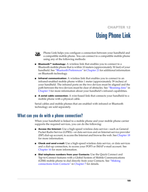 Page 12310 9
CHAPTER 12
Using Phone Link
Phone Link helps you configure a connection between your handheld and 
a compatible mobile phone. You can connect to a compatible mobile phone 
using any of the following methods:
nBluetooth™ technology: A wireless link that enables you to connect to a 
Bluetooth mobile phone that is within 10 meters (approximately 30 feet) of your 
handheld. See“Bluetooth Preferences” in Chapter 21 for additional information 
on Bluetooth technology.
nInfrared communication: A wireless...