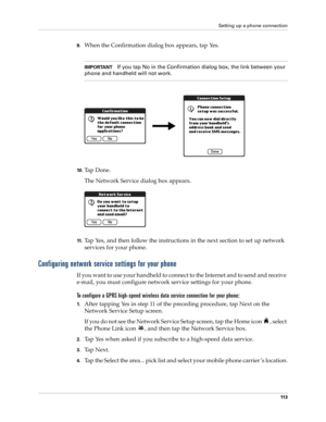 Page 127Setting up a phone connection
11 3
9.When the Confirmation dialog box appears, tap Yes. 
IMPORTANTIf you tap No in the Confirmation dialog box, the link between your 
phone and handheld will not work.
10 .Ta p  D o n e .
The Network Service dialog box appears.
11 .Tap Yes, and then follow the instructions in the next section to set up network 
services for your phone.
Configuring network service settings for your phone
If you want to use your handheld to connect to the Internet and to send and receive...