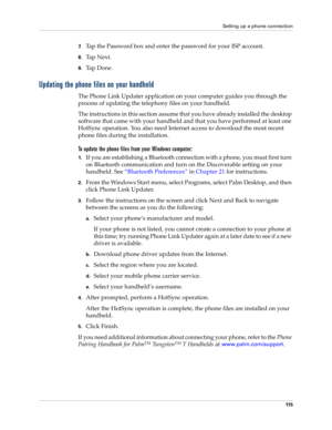 Page 129Setting up a phone connection
11 5
7.Tap the Password box and enter the password for your ISP account.
8.Ta p  N e x t .
9.Ta p  D o n e .
Updating the phone files on your handheld
The Phone Link Updater application on your computer guides you through the 
process of updating the telephony files on your handheld.
The instructions in this section assume that you have already installed the desktop 
software that came with your handheld and that you have performed at least one 
HotSync operation. You also...