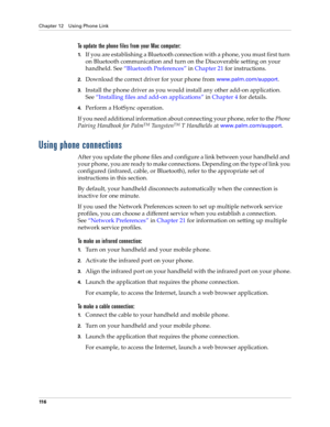 Page 130Chapter 12 Using Phone Link
11 6
To update the phone files from your Mac computer:
1.If you are establishing a Bluetooth connection with a phone, you must first turn 
on Bluetooth communication and turn on the Discoverable setting on your 
handheld. See“Bluetooth Preferences” in Chapter 21 for instructions.
2.Download the correct driver for your phone from www.palm.com/support.
3.Install the phone driver as you would install any other add-on application. 
See“Installing files and add-on applications” in...