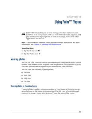 Page 13311 9
CHAPTER 13
Using Palm™ Photos
Palm™ Photos enables you to view, manage, and share photos on your 
handheld or on an expansion card. Use Palm Photos to locate, organize, and 
play a slide show of your photos, as well as exchange photos with other 
applications and devices.
NOTECertain tasks are common among several handheld applications. For more 
information, see Chapter 4, “Working with Applications.”
To open Palm Photos: 
1.Tap the Home icon  . 
2.Tap the Photos icon 
Viewing photos
You can use...