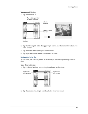 Page 135Viewing photos
121
To view photos in List view:
1.Tap the List icon  . 
2.Tap the Album pick list in the upper-right corner, and then select the album you 
want to view.
3.Tap the name of the photo you want to view.
4.Tap anywhere on the screen to return to List view.
Sorting photos in List view
In List view, you can sort photos in ascending or descending order by name or 
date. 
To sort photos in List view:
1.Tap a column heading to sort the photos based on that item.
2.Tap the column heading to sort...