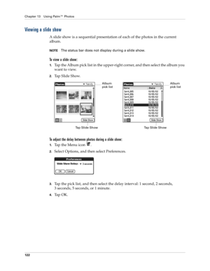 Page 136Chapter 13 Using Palm™ Photos
122
Viewing a slide show
A slide show is a sequential presentation of each of the photos in the current 
album.
NOTEThe status bar does not display during a slide show.
To view a slide show:
1.Tap the Album pick list in the upper-right corner, and then select the album you 
want to view.
2.Tap Slide Show.
To adjust the delay between photos during a slide show:
1.Tap the Menu icon  .
2.Select Options, and then select Preferences.
3.Tap the pick list, and then select the delay...