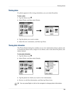 Page 137Viewing photos
123
Rotating photos
If a photo appears in the wrong orientation, you can rotate the photo.
To rotate a photo:
1.Tap the Menu icon  .
2.Select Photo, and then select Rotate.
3.Tap the photo you want to rotate.
4.Select the new orientation, and then tap Done.
Viewing photo information
The Photo Details dialog box enables you to view information about a photo and 
to change the photo name, assign it to an album, add a note about the photo, and 
delete a photo.
To review photo information:...