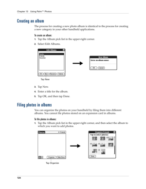 Page 138Chapter 13 Using Palm™ Photos
124
Creating an album
The process for creating a new photo album is identical to the process for creating 
a new category in your other handheld applications.
To create an album:
1.Tap the Album pick list in the upper-right corner.
2.Select Edit Albums.
3.Ta p  N e w.
4.Enter a title for the album.
5.Tap OK, and then tap Done.
Filing photos in albums
You can organize the photos on your handheld by filing them into different 
albums. You cannot file photos stored on an...