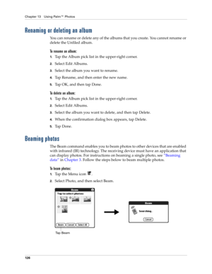 Page 140Chapter 13 Using Palm™ Photos
126
Renaming or deleting an album
You can rename or delete any of the albums that you create. You cannot rename or 
delete the Unfiled album.
To rename an album:
1.Tap the Album pick list in the upper-right corner.
2.Select Edit Albums.
3.Select the album you want to rename. 
4.Tap Rename, and then enter the new name.
5.Tap OK, and then tap Done.
To delete an album:
1.Tap the Album pick list in the upper-right corner.
2.Select Edit Albums.
3.Select the album you want to...