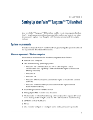 Page 151
CHAPTER 1
Setting Up Your Palm™ Tungsten™ T3 Handheld
Your new Palm™ Tungsten™ T3 handheld enables you to stay organized and on 
time by keeping your appointments, contact information, and tasks in one place. 
You can easily capture your thoughts with the voice recorder and view digital 
pictures. 
System requirements
To install and operate Palm™ Desktop software, your computer system must meet 
the requirements described in this section.
Minimum requirements: Windows computers
The minimum requirements...