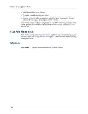 Page 142Chapter 13 Using Palm™ Photos
128
nModify and delete your photos.
nOrganize your photos and add notes.
nTransfer photos to other applications using the Send command or Export 
command, and import data in popular file formats.
For information on working with photos on your Mac computer, open the Palm 
folder, open the Documentation folder, and double-click the Photo and Audio 
Readme file.
Using Palm Photos menus
Palm Photos menu commands that are not explained elsewhere in this book are 
described here....