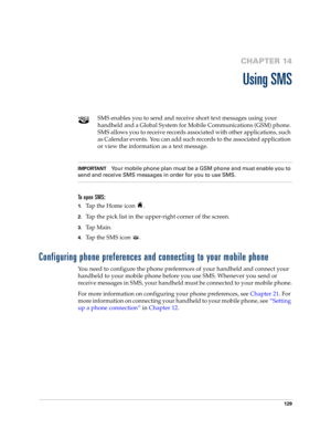 Page 143129
CHAPTER 14
Using SMS
SMS enables you to send and receive short text messages using your 
handheld and a Global System for Mobile Communications (GSM) phone. 
SMS allows you to receive records associated with other applications, such 
as Calendar events. You can add such records to the associated application 
or view the information as a text message.
IMPORTANTYour mobile phone plan must be a GSM phone and must enable you to 
send and receive SMS messages in order for you to use SMS.
To open SMS:...