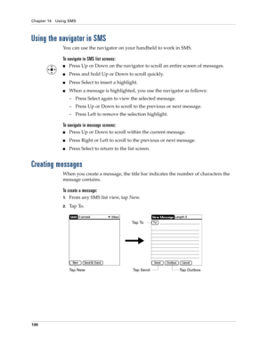 Page 144Chapter 14 Using SMS
130
Using the navigator in SMS
You can use the navigator on your handheld to work in SMS.
To navigate in SMS list screens:
nPress Up or Down on the navigator to scroll an entire screen of messages.
nPress and hold Up or Down to scroll quickly.
nPress Select to insert a highlight. 
nWhen a message is highlighted, you use the navigator as follows:
– Press Select again to view the selected message.
– Press Up or Down to scroll to the previous or next message. 
– Press Left to remove the...
