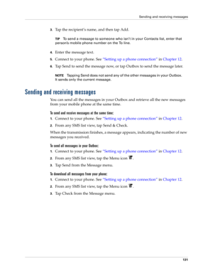 Page 145Sending and receiving messages
131
3.Tap the recipient’s name, and then tap Add.
TIPTo send a message to someone who isn’t in your Contacts list, enter that 
person’s mobile phone number on the To line. 
4.Enter the message text.
5.Connect to your phone. See“Setting up a phone connection” in Chapter 12.
6.Tap Send to send the message now, or tap Outbox to send the message later.
NOTETapping Send does not send any of the other messages in your Outbox. 
It sends only the current message.
Sending and...