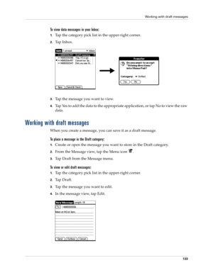 Page 147Working with draft messages
133
To view data messages in your Inbox:
1.Tap the category pick list in the upper-right corner.
2.Ta p  I n b o x .
 
3.Tap the message you want to view. 
4.Tap Yes to add the data to the appropriate application, or tap No to view the raw 
data.
Working with draft messages
When you create a message, you can save it as a draft message. 
To place a message in the Draft category:
1.Create or open the message you want to store in the Draft category.
2.From the Message view, tap...