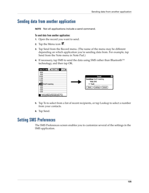 Page 149Sending data from another application
135
Sending data from another application
NOTENot all applications include a send command.
To send data from another application:
1.Open the record you want to send.
2.Tap the Menu icon  .
3.Tap Send from the Record menu. (The name of the menu may be different 
depending on which application you’re sending data from. For example, tap 
Send from the Note menu in Note Pad.)
4.If necessary, tap SMS to send the data using SMS rather than Bluetooth™ 
technology, and then...