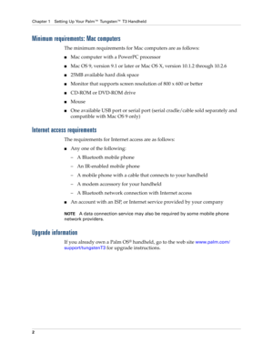 Page 16Chapter 1 Setting Up Your Palm™ Tungsten™ T3 Handheld
2
Minimum requirements: Mac computers
The minimum requirements for Mac computers are as follows:
nMac computer with a PowerPC processor
nMac OS 9, version 9.1 or later or Mac OS X, version 10.1.2 through 10.2.6
n25MB available hard disk space
nMonitor that supports screen resolution of 800 x 600 or better
nCD-ROM or DVD-ROM drive 
nMouse
nOne available USB port or serial port (serial cradle/cable sold separately and 
compatible with Mac OS 9 only)...