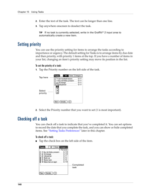 Page 154Chapter 15 Using Tasks
140
2.Enter the text of the task. The text can be longer than one line.
3.Tap anywhere onscreen to deselect the task.
TIPIf no task is currently selected, write in the Graffiti® 2 input area to 
automatically create a new item.
Setting priority
You can use the priority setting for items to arrange the tasks according to 
importance or urgency. The default setting for Tasks is to arrange items by due date 
and then priority, with priority 1 items at the top. If you have a number of...