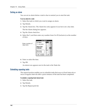 Page 156Chapter 15 Using Tasks
142
Setting an alarm
You can set an alarm before a task is due to remind you to start the task. 
To set an alarm for a task:
1.Select the task to which you want to assign an alarm.
2.Ta p  D e t a i l s .
3.Tap the Alarm box. The Alarm box only appears if you have set a due date.
The Set Alarm dialog box appears.
4.Tap the Alarm check box.
5.Select the 5, and then enter any number from 0 to 99 (inclusive) as the number 
of days.
6.Enter or select the time.
7.Ta p  O K
An alarm icon...