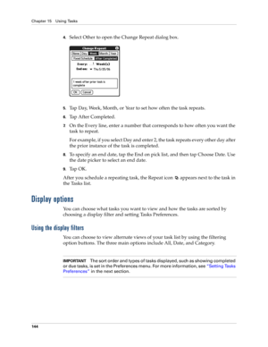 Page 158Chapter 15 Using Tasks
144
4.Select Other to open the Change Repeat dialog box.
5.Tap Day, Week, Month, or Year to set how often the task repeats.
6.Tap After Completed. 
7.On the Every line, enter a number that corresponds to how often you want the 
task to repeat. 
For example, if you select Day and enter 2, the task repeats every other day after 
the prior instance of the task is completed.
8.To specify an end date, tap the End on pick list, and then tap Choose Date. Use 
the date picker to select an...