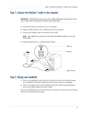 Page 17Step 1: Connect the HotSync® cradle to the computer
3
Step 1: Connect the HotSync® cradle to the computer
IMPORTANTWindows NT users cannot use a USB cradle/cable and port. You must 
use a cradle with a serial port connection (sold separately).
a.Locate the USB icon and ports on your computer. 
b.Plug the USB connector into a USB port on your computer.
c.Connect the adapter cable to the back of the cradle. 
NOTEYour adapter may connect to the back of the USB connector, not to the 
cradle itself.
d.Plug...