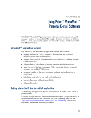 Page 161147
CHAPTER 16
Using Palm™ VersaMail™
Personal E-mail Software
With Palm™ VersaMail™ personal e-mail software, you can send, receive, and 
manage e-mail on your handheld. This chapter describes how to set up different 
types of e-mail accounts and explains how to use the many e-mail features in the 
VersaMail application. 
VersaMail™ application features
Key features of the VersaMail 2.6 application include the following:
nSupport for both the Palm™ Tungsten™ T3 navigator and keyboard, 
simplifying data...