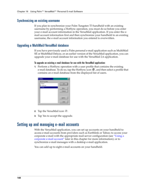 Page 162Chapter 16 Using Palm™ VersaMail™ Personal E-mail Software
148
Synchronizing an existing username
If you plan to synchronize your Palm Tungsten T3 handheld with an existing 
username by performing a HotSync operation, you must do so before you enter 
your e-mail account information in the VersaMail application. If you enter the e-
mail account information first and then synchronize your handheld to an existing 
username, the e-mail account information you entered is overwritten.
Upgrading a...
