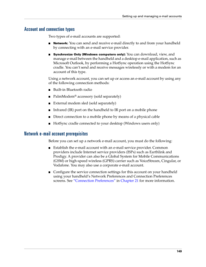 Page 163Setting up and managing e-mail accounts
149
Account and connection types
Two types of e-mail accounts are supported:
nNetwork: You can send and receive e-mail directly to and from your handheld 
by connecting with an e-mail service provider.
nSynchronize Only (Windows computers only): You can download, view, and 
manage e-mail between the handheld and a desktop e-mail application, such as 
Microsoft Outlook, by performing a HotSync operation using the HotSync 
cradle. You can’t send and receive messages...