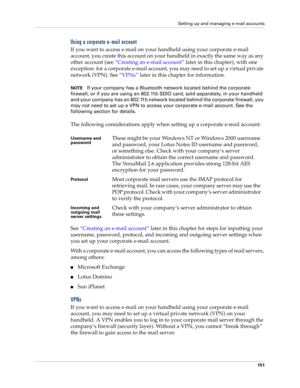 Page 165Setting up and managing e-mail accounts
151
Using a corporate e-mail account
If you want to access e-mail on your handheld using your corporate e-mail 
account, you create this account on your handheld in exactly the same way as any 
other account (see “Creating an e-mail account” later in this chapter), with one 
exception: for a corporate e-mail account, you may need to set up a virtual private 
network (VPN). See “VPNs” later in this chapter for information.
NOTEIf your company has a Bluetooth network...