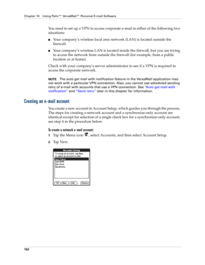 Page 166Chapter 16 Using Palm™ VersaMail™ Personal E-mail Software
152
You need to set up a VPN to access corporate e-mail in either of the following two 
situations:
nYour company’s wireless local area network (LAN) is located outside the 
firewall.
nYour company’s wireless LAN is located inside the firewall, but you are trying 
to access the network from outside the firewall (for example, from a public 
location or at home).
Check with your company’s server administrator to see if a VPN is required to 
access...