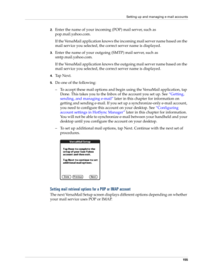 Page 169Setting up and managing e-mail accounts
155
2.Enter the name of your incoming (POP) mail server, such as 
pop.mail.yahoo.com.
If the VersaMail application knows the incoming mail server name based on the 
mail service you selected, the correct server name is displayed.
3.Enter the name of your outgoing (SMTP) mail server, such as 
smtp.mail.yahoo.com.
If the VersaMail application knows the outgoing mail server name based on the 
mail service you selected, the correct server name is displayed.
4.Ta p  N e...