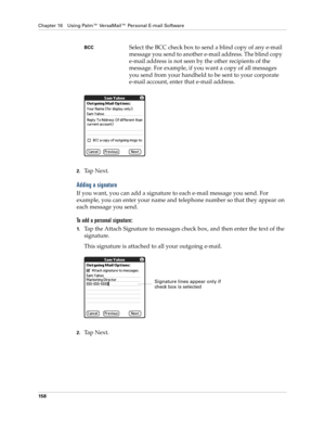 Page 172Chapter 16 Using Palm™ VersaMail™ Personal E-mail Software
158
2.Ta p  N e x t .
Adding a signature
If you want, you can add a signature to each e-mail message you send. For 
example, you can enter your name and telephone number so that they appear on 
each message you send. 
To add a personal signature:
1.Tap the Attach Signature to messages check box, and then enter the text of the 
signature. 
This signature is attached to all your outgoing e-mail.
2.Ta p  N e x t .
BCCSelect the BCC check box to send...