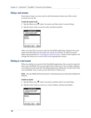 Page 174Chapter 16 Using Palm™ VersaMail™ Personal E-mail Software
160
Editing e-mail accounts
From time to time, you may need to edit information about one of the e-mail 
accounts you set up. 
To select the account to edit:
1.Tap the Menu icon  , select Accounts, and then select Account Setup.
2.Tap the name of the account to edit, and then tap Edit.
After you select the account to edit, the VersaMail application displays the same 
series of screens that you see when you set up an account. To edit an account,...