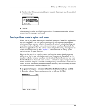 Page 175Setting up and managing e-mail accounts
161
3.Tap Yes in the Delete Account dialog box to delete the account and all associated 
e-mail messages.
4.Ta p  O K .
After you perform the next HotSync
 operation, the memory associated with an 
account and its messages is released. 
Selecting a different service for a given e-mail account
When you set up connections on your handheld (using the Phone Link application 
on your handheld), you pair each connection with a network service and then 
select one of...