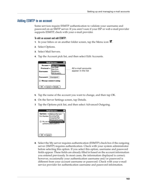 Page 177Setting up and managing e-mail accounts
163
Adding ESMTP to an account
Some services require ESMTP authentication to validate your username and 
password on an SMTP server. If you aren’t sure if your ISP or web e-mail provider 
supports ESMTP, check with your e-mail provider.
To edit an account and add ESMTP:
1.In your Inbox or on another folder screen, tap the Menu icon  .
2.Select Options.
3.Select Mail Servers.
4.Tap the Account pick list, and then select Edit Accounts.
5.Tap the name of the account...