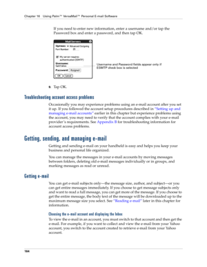 Page 178Chapter 16 Using Palm™ VersaMail™ Personal E-mail Software
164
If you need to enter new information, enter a username and/or tap the 
Password box and enter a password, and then tap OK.
9.Tap OK. 
Troubleshooting account access problems
Occasionally you may experience problems using an e-mail account after you set 
it up. If you followed the account setup procedures described in “Setting up and 
managing e-mail accounts” earlier in this chapter but experience problems using 
the account, you may need to...