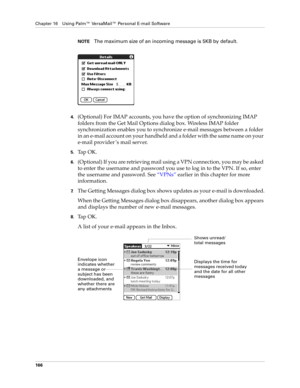 Page 180Chapter 16 Using Palm™ VersaMail™ Personal E-mail Software
166
NOTEThe maximum size of an incoming message is 5KB by default. 
4.(Optional) For IMAP accounts, you have the option of synchronizing IMAP 
folders from the Get Mail Options dialog box. Wireless IMAP folder 
synchronization enables you to synchronize e-mail messages between a folder 
in an e-mail account on your handheld and a folder with the same name on your 
e-mail provider ’s mail server.
5.Ta p  O K .
6.(Optional) If you are retrieving...